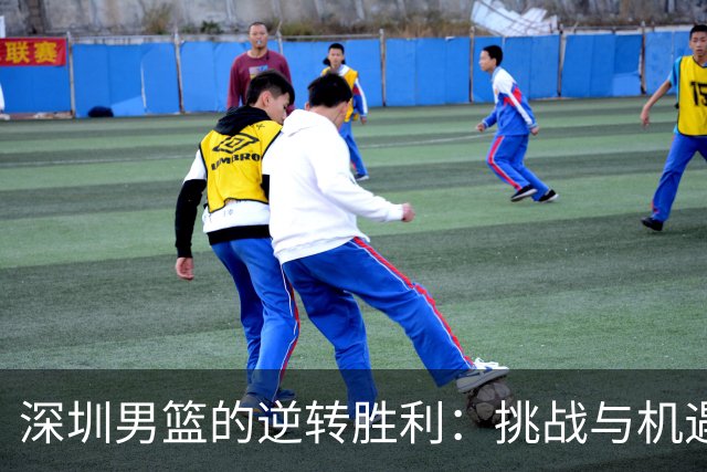 深圳男篮的逆转胜利：挑战与机遇并存，急需调整状态